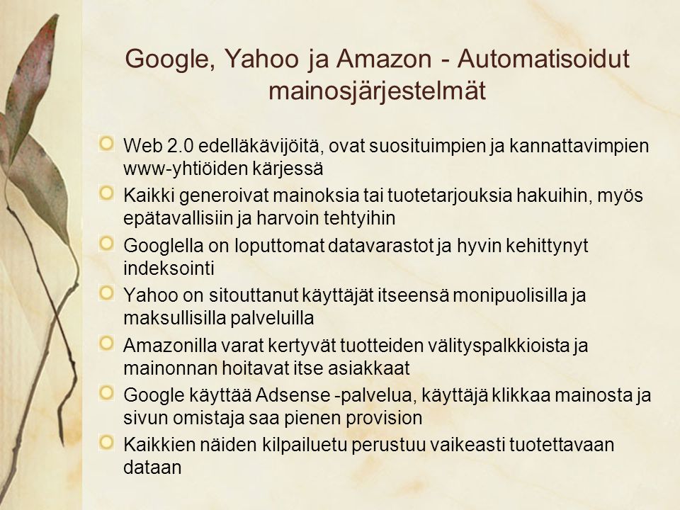 Google, Yahoo ja Amazon - Automatisoidut mainosjärjestelmät Web 2.0 edelläkävijöitä, ovat suosituimpien ja kannattavimpien www-yhtiöiden kärjessä Kaikki generoivat mainoksia tai tuotetarjouksia hakuihin, myös epätavallisiin ja harvoin tehtyihin Googlella on loputtomat datavarastot ja hyvin kehittynyt indeksointi Yahoo on sitouttanut käyttäjät itseensä monipuolisilla ja maksullisilla palveluilla Amazonilla varat kertyvät tuotteiden välityspalkkioista ja mainonnan hoitavat itse asiakkaat Google käyttää Adsense -palvelua, käyttäjä klikkaa mainosta ja sivun omistaja saa pienen provision Kaikkien näiden kilpailuetu perustuu vaikeasti tuotettavaan dataan