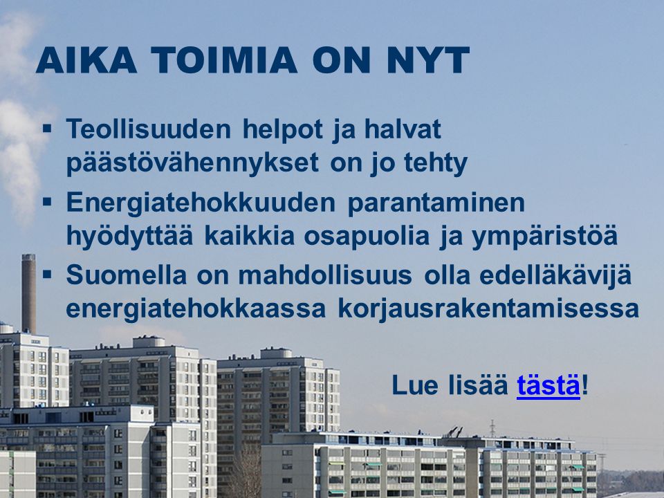 AIKA TOIMIA ON NYT Lue lisää tästä!tästä  Teollisuuden helpot ja halvat päästövähennykset on jo tehty  Energiatehokkuuden parantaminen hyödyttää kaikkia osapuolia ja ympäristöä  Suomella on mahdollisuus olla edelläkävijä energiatehokkaassa korjausrakentamisessa
