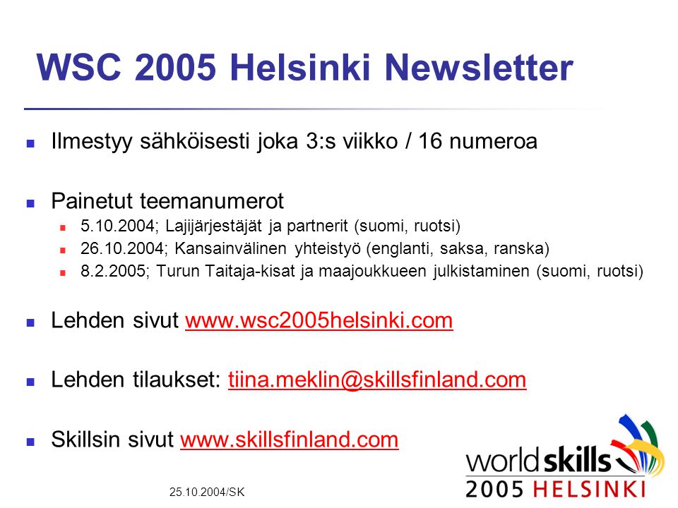 /SK WSC 2005 Helsinki Newsletter  Ilmestyy sähköisesti joka 3:s viikko / 16 numeroa  Painetut teemanumerot  ; Lajijärjestäjät ja partnerit (suomi, ruotsi)  ; Kansainvälinen yhteistyö (englanti, saksa, ranska)  ; Turun Taitaja-kisat ja maajoukkueen julkistaminen (suomi, ruotsi)  Lehden sivut    Lehden tilaukset:  Skillsin sivut