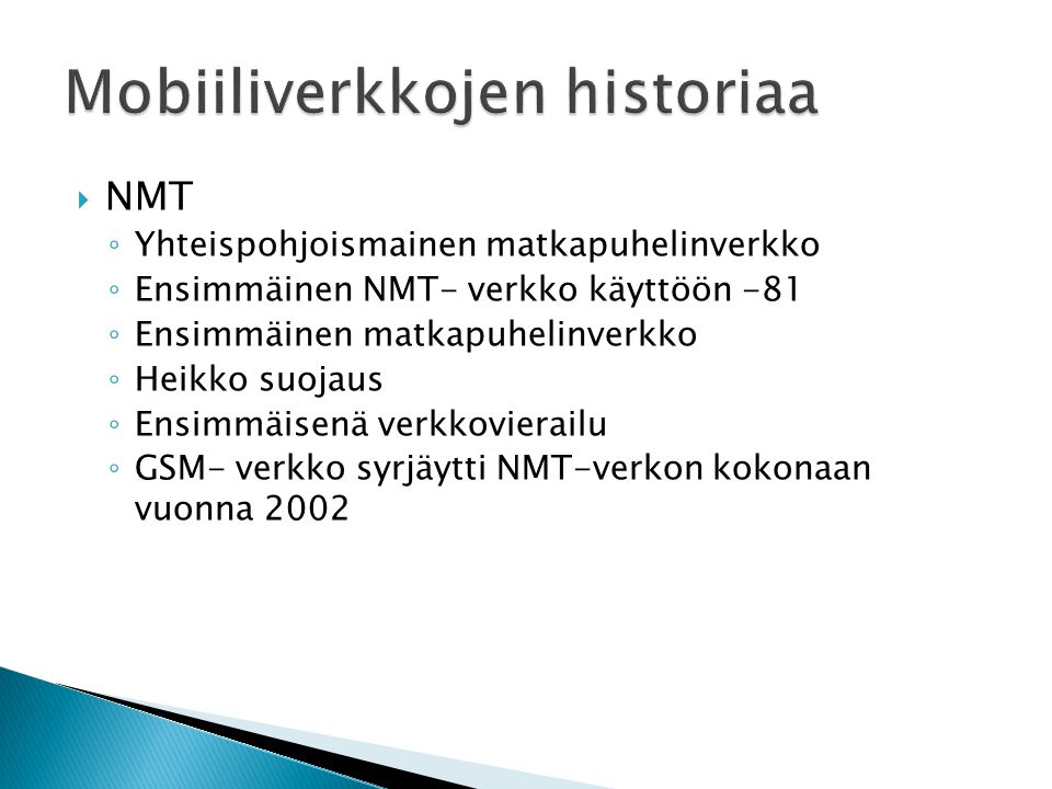  NMT ◦ Yhteispohjoismainen matkapuhelinverkko ◦ Ensimmäinen NMT- verkko käyttöön -81 ◦ Ensimmäinen matkapuhelinverkko ◦ Heikko suojaus ◦ Ensimmäisenä verkkovierailu ◦ GSM- verkko syrjäytti NMT-verkon kokonaan vuonna 2002