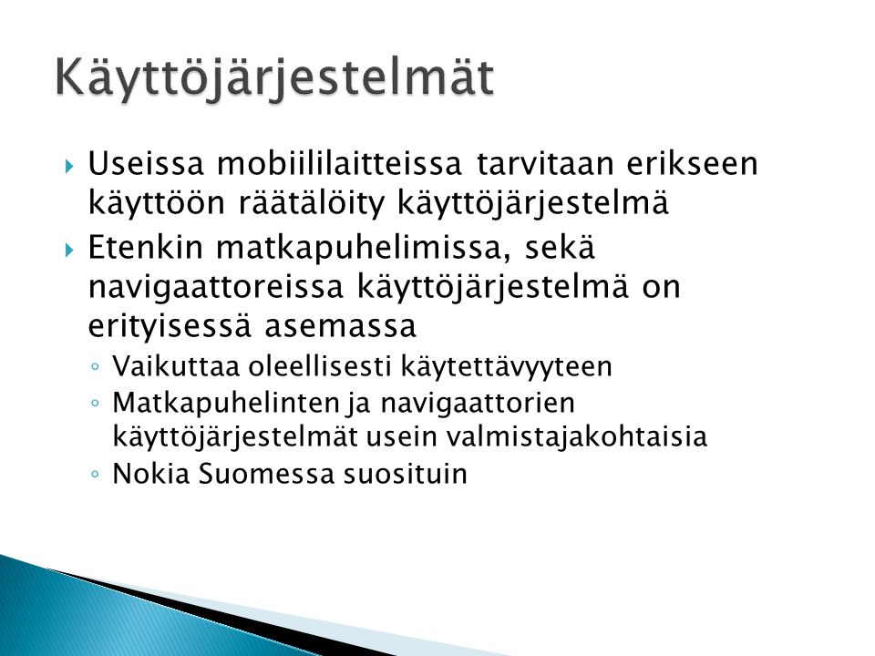  Useissa mobiililaitteissa tarvitaan erikseen käyttöön räätälöity käyttöjärjestelmä  Etenkin matkapuhelimissa, sekä navigaattoreissa käyttöjärjestelmä on erityisessä asemassa ◦ Vaikuttaa oleellisesti käytettävyyteen ◦ Matkapuhelinten ja navigaattorien käyttöjärjestelmät usein valmistajakohtaisia ◦ Nokia Suomessa suosituin