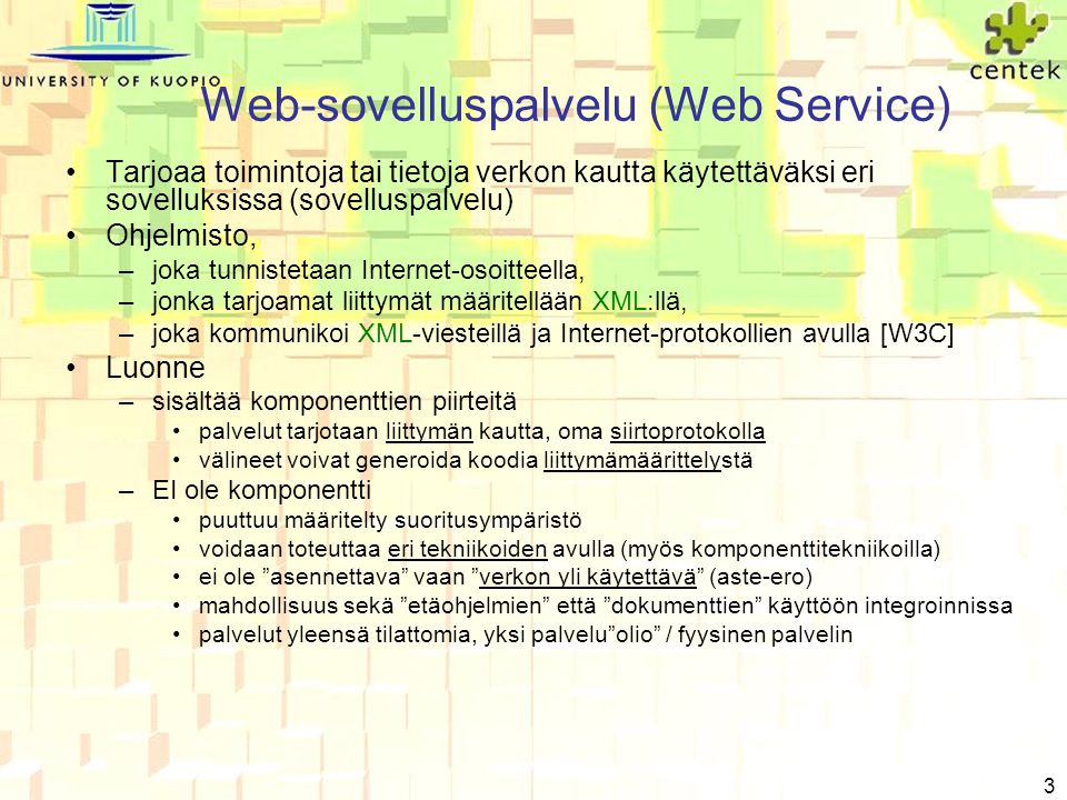 3 Web-sovelluspalvelu (Web Service) •Tarjoaa toimintoja tai tietoja verkon kautta käytettäväksi eri sovelluksissa (sovelluspalvelu) •Ohjelmisto, –joka tunnistetaan Internet-osoitteella, –jonka tarjoamat liittymät määritellään XML:llä, –joka kommunikoi XML-viesteillä ja Internet-protokollien avulla [W3C] •Luonne –sisältää komponenttien piirteitä •palvelut tarjotaan liittymän kautta, oma siirtoprotokolla •välineet voivat generoida koodia liittymämäärittelystä –EI ole komponentti •puuttuu määritelty suoritusympäristö •voidaan toteuttaa eri tekniikoiden avulla (myös komponenttitekniikoilla) •ei ole asennettava vaan verkon yli käytettävä (aste-ero) •mahdollisuus sekä etäohjelmien että dokumenttien käyttöön integroinnissa •palvelut yleensä tilattomia, yksi palvelu olio / fyysinen palvelin