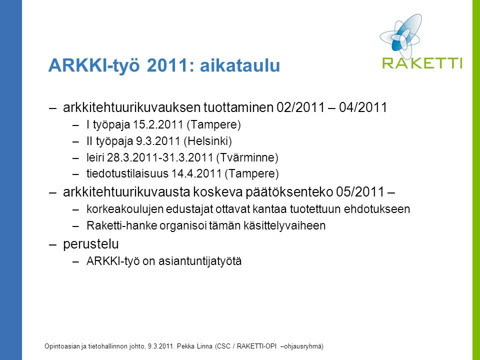 ARKKI-työ 2011: aikataulu –arkkitehtuurikuvauksen tuottaminen 02/2011 – 04/2011 –I työpaja (Tampere) –II työpaja (Helsinki) –leiri (Tvärminne) –tiedotustilaisuus (Tampere) –arkkitehtuurikuvausta koskeva päätöksenteko 05/2011 – –korkeakoulujen edustajat ottavat kantaa tuotettuun ehdotukseen –Raketti-hanke organisoi tämän käsittelyvaiheen –perustelu –ARKKI-työ on asiantuntijatyötä Opintoasian ja tietohallinnon johto,
