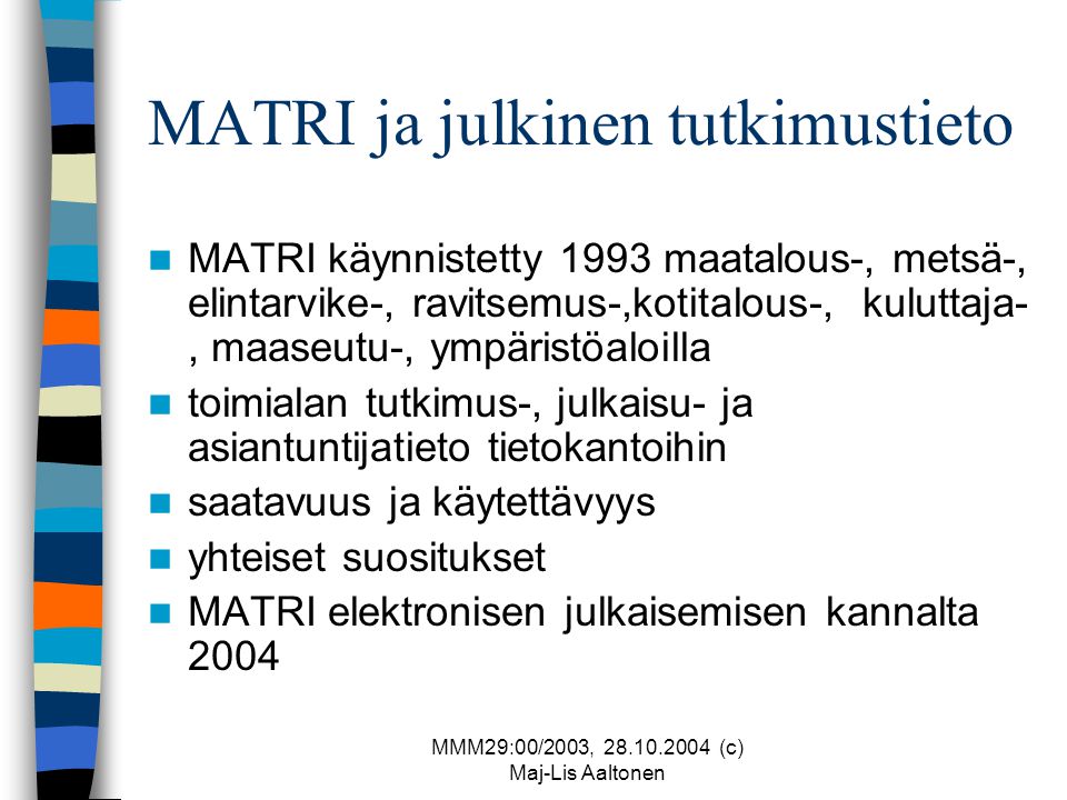 MMM29:00/2003, (c) Maj-Lis Aaltonen MATRI ja julkinen tutkimustieto  MATRI käynnistetty 1993 maatalous-, metsä-, elintarvike-, ravitsemus-,kotitalous-, kuluttaja-, maaseutu-, ympäristöaloilla  toimialan tutkimus-, julkaisu- ja asiantuntijatieto tietokantoihin  saatavuus ja käytettävyys  yhteiset suositukset  MATRI elektronisen julkaisemisen kannalta 2004
