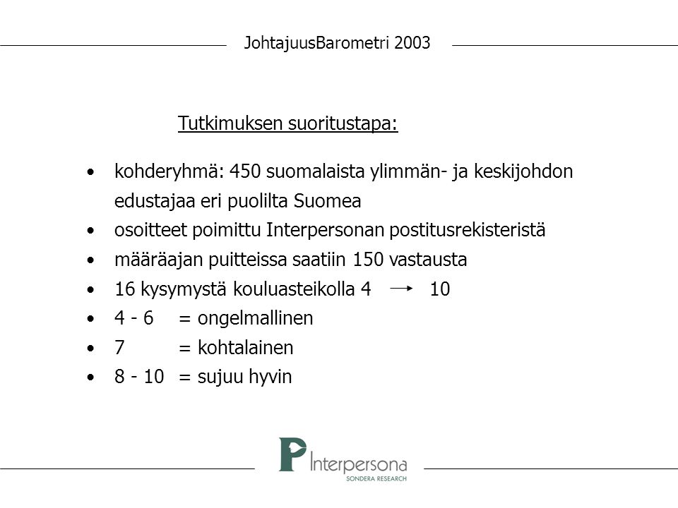JohtajuusBarometri 2003 Tutkimuksen suoritustapa: • kohderyhmä: 450 suomalaista ylimmän- ja keskijohdon edustajaa eri puolilta Suomea • osoitteet poimittu Interpersonan postitusrekisteristä • määräajan puitteissa saatiin 150 vastausta • 16 kysymystä kouluasteikolla 4 10 • 4 - 6= ongelmallinen • 7= kohtalainen • = sujuu hyvin