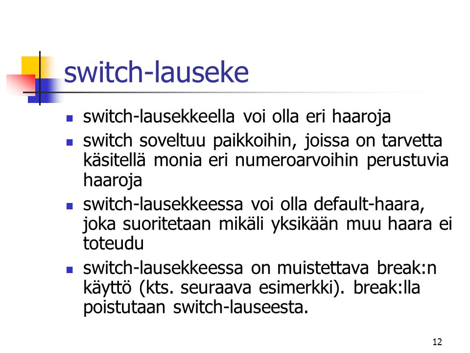 12 switch-lauseke  switch-lausekkeella voi olla eri haaroja  switch soveltuu paikkoihin, joissa on tarvetta käsitellä monia eri numeroarvoihin perustuvia haaroja  switch-lausekkeessa voi olla default-haara, joka suoritetaan mikäli yksikään muu haara ei toteudu  switch-lausekkeessa on muistettava break:n käyttö (kts.