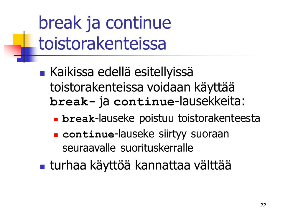 22 break ja continue toistorakenteissa  Kaikissa edellä esitellyissä toistorakenteissa voidaan käyttää break- ja continue -lausekkeita:  break -lauseke poistuu toistorakenteesta  continue -lauseke siirtyy suoraan seuraavalle suorituskerralle  turhaa käyttöä kannattaa välttää