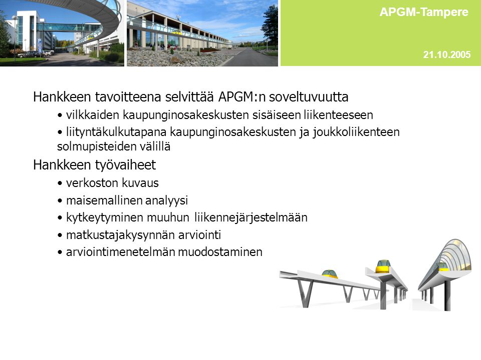 Hankkeen tavoitteena selvittää APGM:n soveltuvuutta • vilkkaiden kaupunginosakeskusten sisäiseen liikenteeseen • liityntäkulkutapana kaupunginosakeskusten ja joukkoliikenteen solmupisteiden välillä Hankkeen työvaiheet • verkoston kuvaus • maisemallinen analyysi • kytkeytyminen muuhun liikennejärjestelmään • matkustajakysynnän arviointi • arviointimenetelmän muodostaminen APGM-Tampere