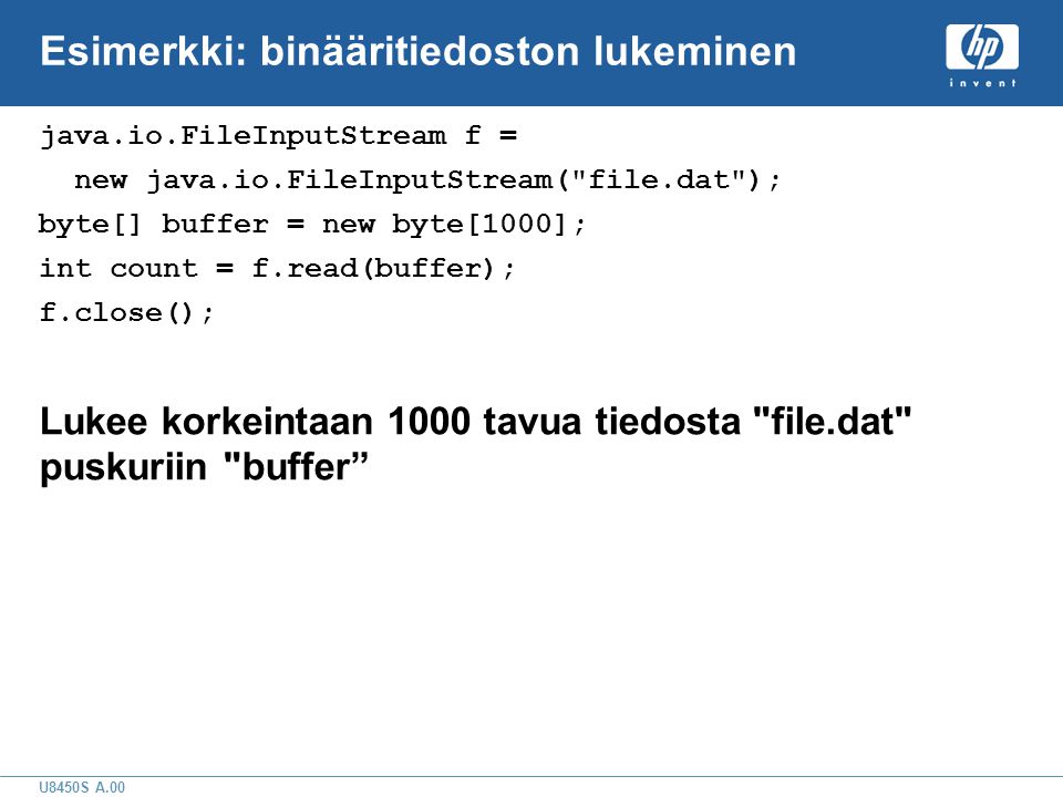 U8450S A.00 Esimerkki: binääritiedoston lukeminen java.io.FileInputStream f = new java.io.FileInputStream( file.dat ); byte[] buffer = new byte[1000]; int count = f.read(buffer); f.close(); Lukee korkeintaan 1000 tavua tiedosta file.dat puskuriin buffer