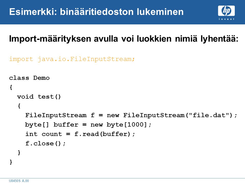 U8450S A.00 Esimerkki: binääritiedoston lukeminen Import-määrityksen avulla voi luokkien nimiä lyhentää: import java.io.FileInputStream; class Demo { void test() { FileInputStream f = new FileInputStream( file.dat ); byte[] buffer = new byte[1000]; int count = f.read(buffer); f.close(); }