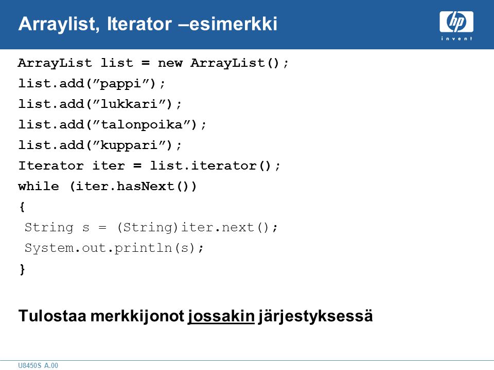 U8450S A.00 Arraylist, Iterator –esimerkki ArrayList list = new ArrayList(); list.add( pappi ); list.add( lukkari ); list.add( talonpoika ); list.add( kuppari ); Iterator iter = list.iterator(); while (iter.hasNext()) { String s = (String)iter.next(); System.out.println(s); } Tulostaa merkkijonot jossakin järjestyksessä