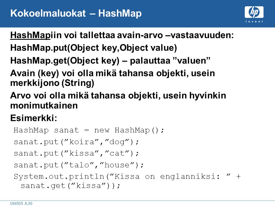 U8450S A.00 Kokoelmaluokat – HashMap HashMapiin voi tallettaa avain-arvo –vastaavuuden: HashMap.put(Object key,Object value) HashMap.get(Object key) – palauttaa valuen Avain (key) voi olla mikä tahansa objekti, usein merkkijono (String) Arvo voi olla mikä tahansa objekti, usein hyvinkin monimutkainen Esimerkki: HashMap sanat = new HashMap(); sanat.put( koira , dog ); sanat.put( kissa , cat ); sanat.put( talo , house ); System.out.println( Kissa on englanniksi: + sanat.get( kissa ));