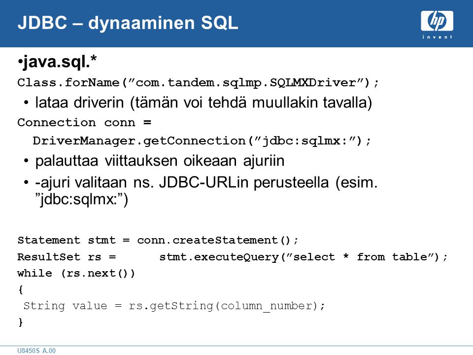 U8450S A.00 JDBC – dynaaminen SQL •java.sql.* Class.forName( com.tandem.sqlmp.SQLMXDriver ); •lataa driverin (tämän voi tehdä muullakin tavalla) Connection conn = DriverManager.getConnection( jdbc:sqlmx: ); •palauttaa viittauksen oikeaan ajuriin •-ajuri valitaan ns.