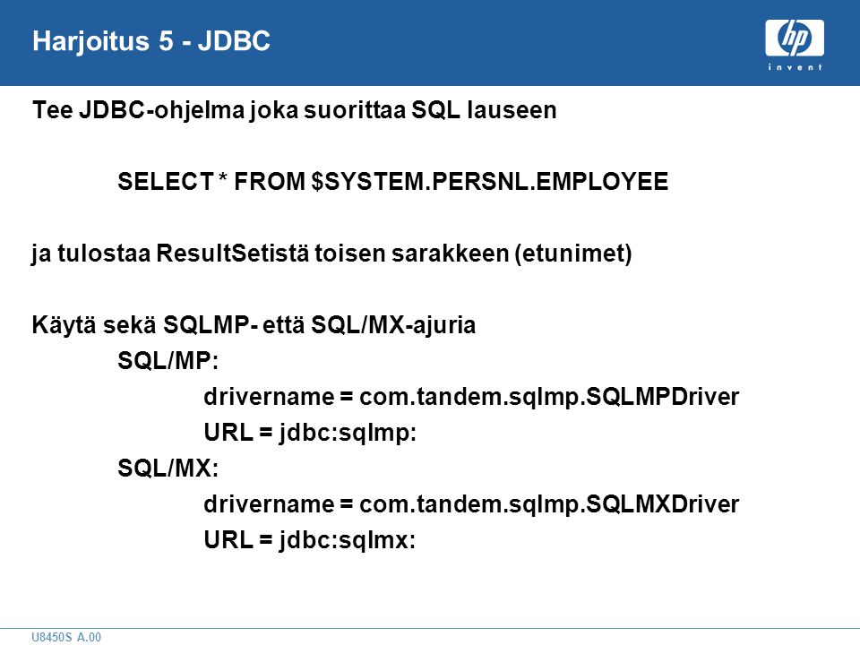 U8450S A.00 Harjoitus 5 - JDBC Tee JDBC-ohjelma joka suorittaa SQL lauseen SELECT * FROM $SYSTEM.PERSNL.EMPLOYEE ja tulostaa ResultSetistä toisen sarakkeen (etunimet) Käytä sekä SQLMP- että SQL/MX-ajuria SQL/MP: drivername = com.tandem.sqlmp.SQLMPDriver URL = jdbc:sqlmp: SQL/MX: drivername = com.tandem.sqlmp.SQLMXDriver URL = jdbc:sqlmx: