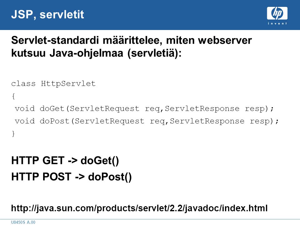 U8450S A.00 JSP, servletit Servlet-standardi määrittelee, miten webserver kutsuu Java-ohjelmaa (servletiä): class HttpServlet { void doGet(ServletRequest req,ServletResponse resp); void doPost(ServletRequest req,ServletResponse resp); } HTTP GET -> doGet() HTTP POST -> doPost()