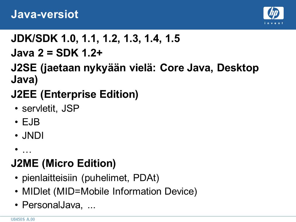 U8450S A.00 Java-versiot JDK/SDK 1.0, 1.1, 1.2, 1.3, 1.4, 1.5 Java 2 = SDK 1.2+ J2SE (jaetaan nykyään vielä: Core Java, Desktop Java) J2EE (Enterprise Edition) •servletit, JSP •EJB •JNDI •… J2ME (Micro Edition) •pienlaitteisiin (puhelimet, PDAt) •MIDlet (MID=Mobile Information Device) •PersonalJava,...