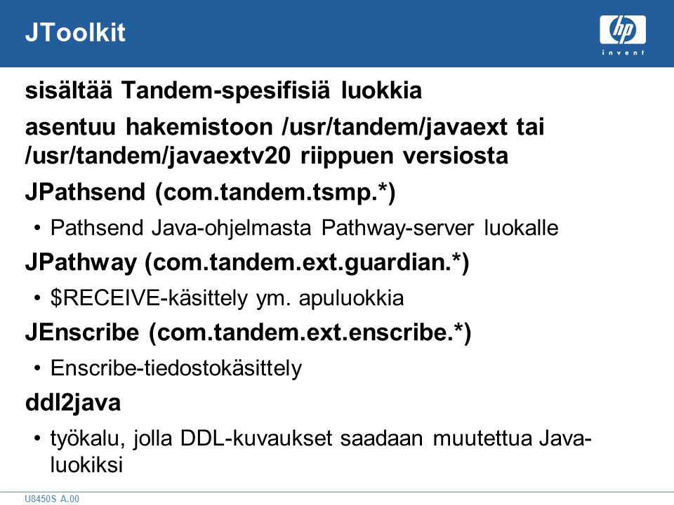 U8450S A.00 JToolkit sisältää Tandem-spesifisiä luokkia asentuu hakemistoon /usr/tandem/javaext tai /usr/tandem/javaextv20 riippuen versiosta JPathsend (com.tandem.tsmp.*) •Pathsend Java-ohjelmasta Pathway-server luokalle JPathway (com.tandem.ext.guardian.*) •$RECEIVE-käsittely ym.