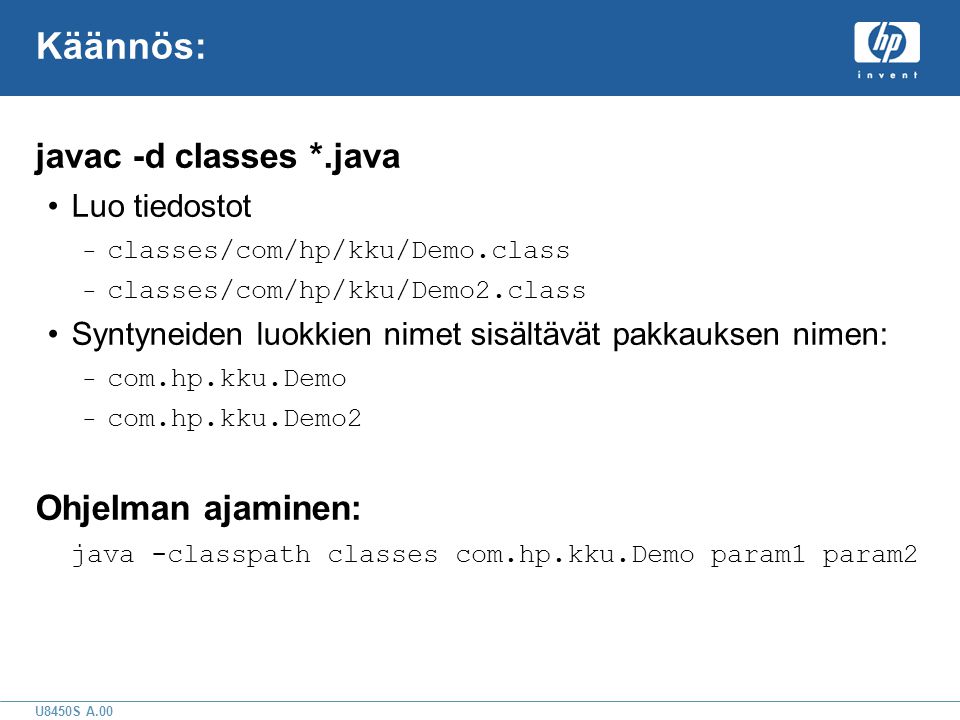 U8450S A.00 Käännös: javac -d classes *.java •Luo tiedostot – classes/com/hp/kku/Demo.class – classes/com/hp/kku/Demo2.class •Syntyneiden luokkien nimet sisältävät pakkauksen nimen: – com.hp.kku.Demo – com.hp.kku.Demo2 Ohjelman ajaminen: java -classpath classes com.hp.kku.Demo param1 param2