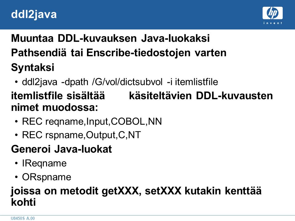 U8450S A.00 ddl2java Muuntaa DDL-kuvauksen Java-luokaksi Pathsendiä tai Enscribe-tiedostojen varten Syntaksi •ddl2java -dpath /G/vol/dictsubvol -i itemlistfile itemlistfile sisältääkäsiteltävien DDL-kuvausten nimet muodossa: •REC reqname,Input,COBOL,NN •REC rspname,Output,C,NT Generoi Java-luokat •IReqname •ORspname joissa on metodit getXXX, setXXX kutakin kenttää kohti
