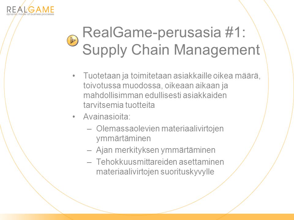 RealGame-perusasia #1: Supply Chain Management •Tuotetaan ja toimitetaan asiakkaille oikea määrä, toivotussa muodossa, oikeaan aikaan ja mahdollisimman edullisesti asiakkaiden tarvitsemia tuotteita •Avainasioita: –Olemassaolevien materiaalivirtojen ymmärtäminen –Ajan merkityksen ymmärtäminen –Tehokkuusmittareiden asettaminen materiaalivirtojen suorituskyvylle