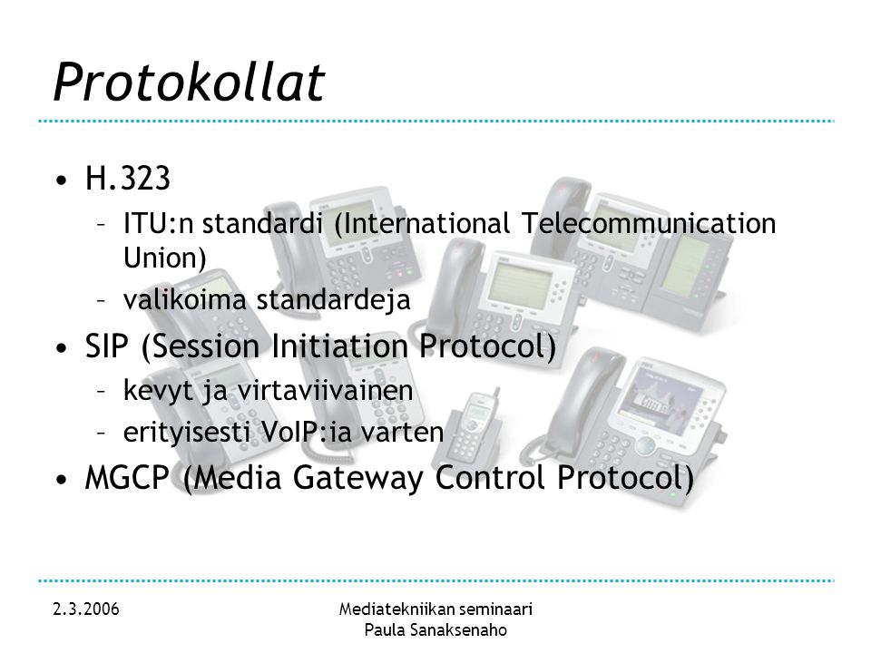 Mediatekniikan seminaari Paula Sanaksenaho Protokollat •H.323 –ITU:n standardi (International Telecommunication Union) –valikoima standardeja •SIP (Session Initiation Protocol) –kevyt ja virtaviivainen –erityisesti VoIP:ia varten •MGCP (Media Gateway Control Protocol)