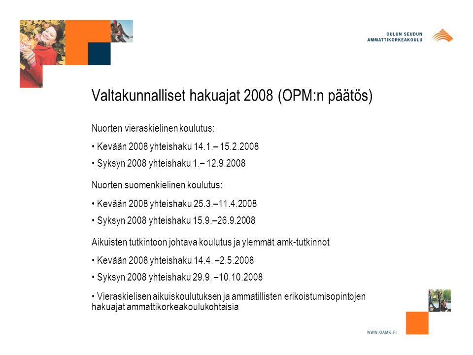 Valtakunnalliset hakuajat 2008 (OPM:n päätös) Nuorten vieraskielinen koulutus: • Kevään 2008 yhteishaku 14.1.– • Syksyn 2008 yhteishaku 1.– Nuorten suomenkielinen koulutus: • Kevään 2008 yhteishaku 25.3.– • Syksyn 2008 yhteishaku 15.9.– Aikuisten tutkintoon johtava koulutus ja ylemmät amk-tutkinnot • Kevään 2008 yhteishaku 14.4.