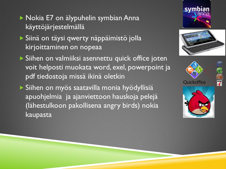  Nokia E7 on älypuhelin symbian Anna käyttöjärjestelmällä  Siinä on täysi qwerty näppäimistö jolla kirjoittaminen on nopeaa  Siihen on valmiiksi asennettu quick office joten voit helposti muokata word, exel, powerpoint ja pdf tiedostoja missä ikinä oletkin  Siihen on myös saatavilla monia hyödyllisiä apuohjelmia ja ajanviettoon hauskoja pelejä (lähestulkoon pakollisena angry birds) nokia kaupasta