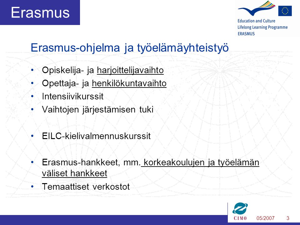 05/20073 Erasmus •Opiskelija- ja harjoittelijavaihto •Opettaja- ja henkilökuntavaihto •Intensiivikurssit •Vaihtojen järjestämisen tuki •EILC-kielivalmennuskurssit •Erasmus-hankkeet, mm.