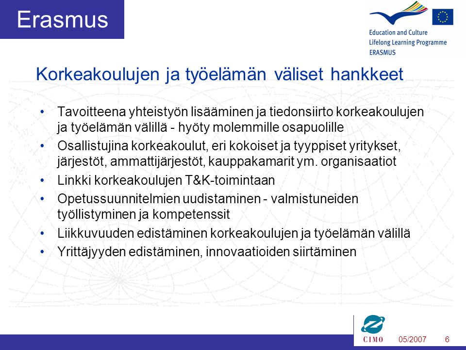 05/20076 Erasmus •Tavoitteena yhteistyön lisääminen ja tiedonsiirto korkeakoulujen ja työelämän välillä - hyöty molemmille osapuolille •Osallistujina korkeakoulut, eri kokoiset ja tyyppiset yritykset, järjestöt, ammattijärjestöt, kauppakamarit ym.