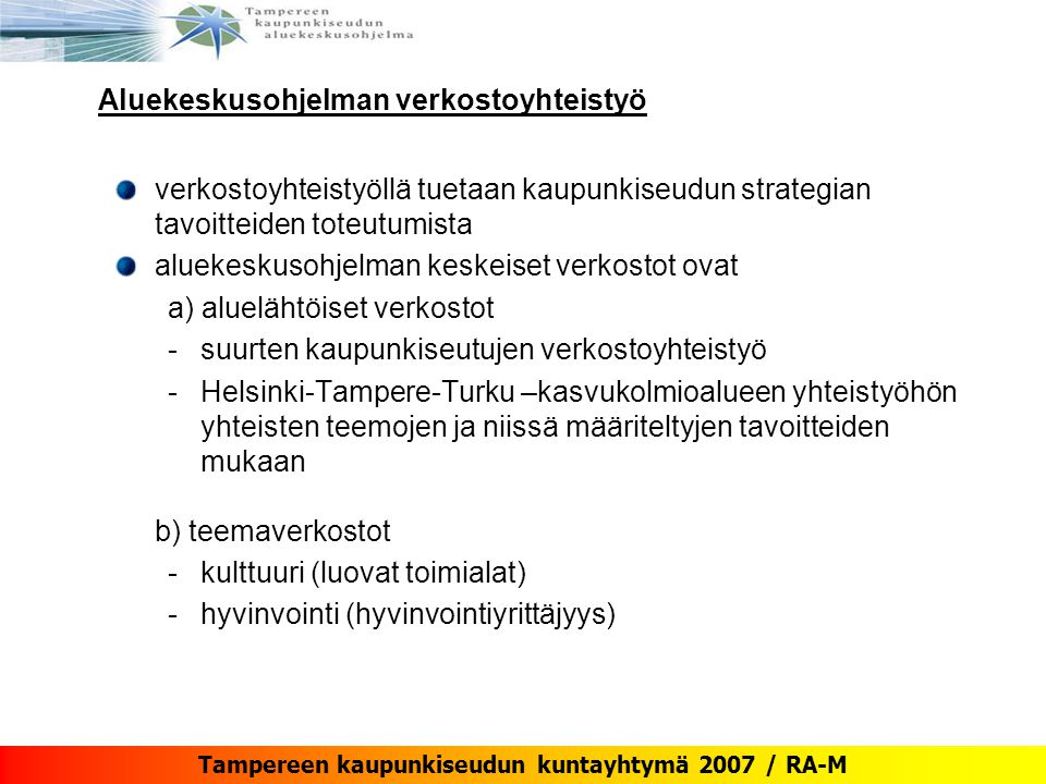 Tampereen kaupunkiseudun kuntayhtymä 2007 / RA-M Aluekeskusohjelman verkostoyhteistyö verkostoyhteistyöllä tuetaan kaupunkiseudun strategian tavoitteiden toteutumista aluekeskusohjelman keskeiset verkostot ovat a) aluelähtöiset verkostot -suurten kaupunkiseutujen verkostoyhteistyö -Helsinki-Tampere-Turku –kasvukolmioalueen yhteistyöhön yhteisten teemojen ja niissä määriteltyjen tavoitteiden mukaan b) teemaverkostot -kulttuuri (luovat toimialat) -hyvinvointi (hyvinvointiyrittäjyys)