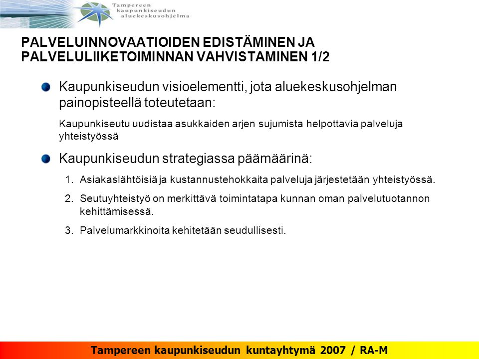 Tampereen kaupunkiseudun kuntayhtymä 2007 / RA-M PALVELUINNOVAATIOIDEN EDISTÄMINEN JA PALVELULIIKETOIMINNAN VAHVISTAMINEN 1/2 Kaupunkiseudun visioelementti, jota aluekeskusohjelman painopisteellä toteutetaan: Kaupunkiseutu uudistaa asukkaiden arjen sujumista helpottavia palveluja yhteistyössä Kaupunkiseudun strategiassa päämäärinä: 1.Asiakaslähtöisiä ja kustannustehokkaita palveluja järjestetään yhteistyössä.