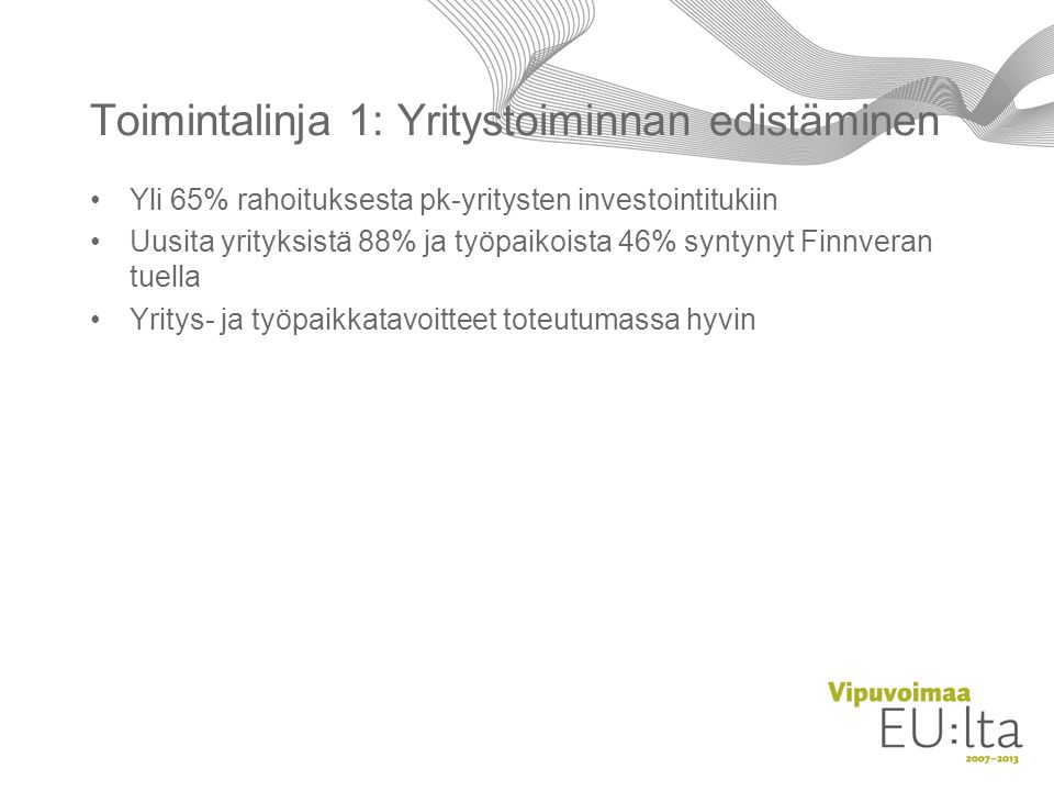 Toimintalinja 1: Yritystoiminnan edistäminen •Yli 65% rahoituksesta pk-yritysten investointitukiin •Uusita yrityksistä 88% ja työpaikoista 46% syntynyt Finnveran tuella •Yritys- ja työpaikkatavoitteet toteutumassa hyvin