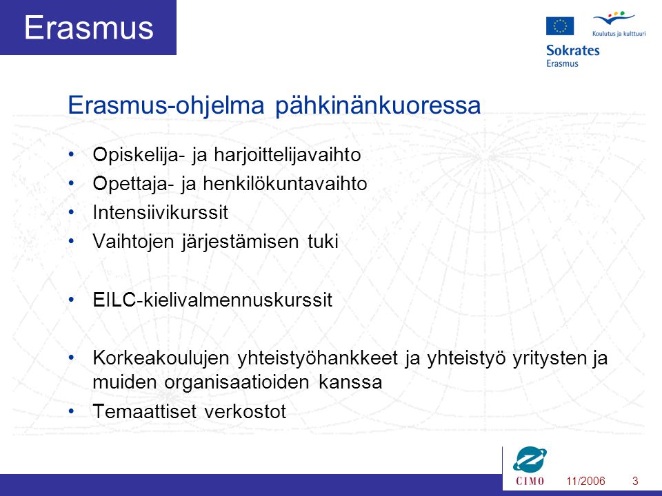 11/20063 Erasmus •Opiskelija- ja harjoittelijavaihto •Opettaja- ja henkilökuntavaihto •Intensiivikurssit •Vaihtojen järjestämisen tuki •EILC-kielivalmennuskurssit •Korkeakoulujen yhteistyöhankkeet ja yhteistyö yritysten ja muiden organisaatioiden kanssa •Temaattiset verkostot Erasmus-ohjelma pähkinänkuoressa