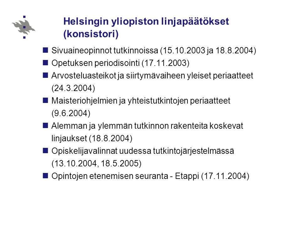 Helsingin yliopiston linjapäätökset (konsistori)  Sivuaineopinnot tutkinnoissa ( ja )  Opetuksen periodisointi ( )  Arvosteluasteikot ja siirtymävaiheen yleiset periaatteet ( )  Maisteriohjelmien ja yhteistutkintojen periaatteet ( )  Alemman ja ylemmän tutkinnon rakenteita koskevat linjaukset ( )  Opiskelijavalinnat uudessa tutkintojärjestelmässä ( , )  Opintojen etenemisen seuranta - Etappi ( )