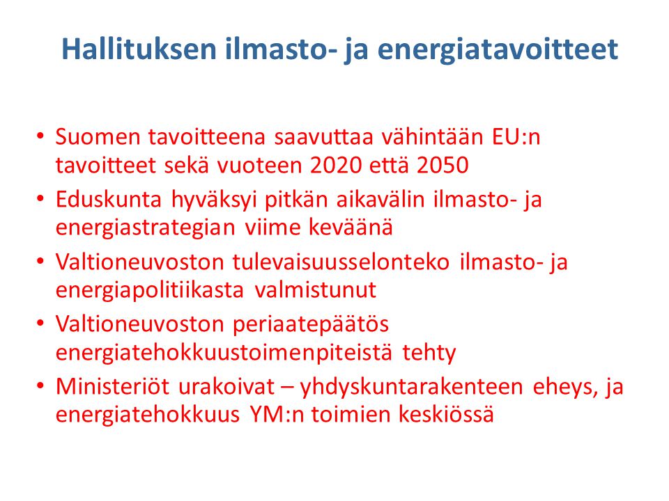 Hallituksen ilmasto- ja energiatavoitteet • Suomen tavoitteena saavuttaa vähintään EU:n tavoitteet sekä vuoteen 2020 että 2050 • Eduskunta hyväksyi pitkän aikavälin ilmasto- ja energiastrategian viime keväänä • Valtioneuvoston tulevaisuusselonteko ilmasto- ja energiapolitiikasta valmistunut • Valtioneuvoston periaatepäätös energiatehokkuustoimenpiteistä tehty • Ministeriöt urakoivat – yhdyskuntarakenteen eheys, ja energiatehokkuus YM:n toimien keskiössä