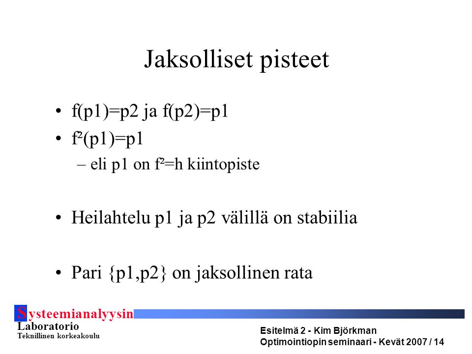 S ysteemianalyysin Laboratorio Teknillinen korkeakoulu Esitelmä 2 - Kim Björkman Optimointiopin seminaari - Kevät 2007 / 14 Jaksolliset pisteet •f(p1)=p2 ja f(p2)=p1 •f²(p1)=p1 –eli p1 on f²=h kiintopiste •Heilahtelu p1 ja p2 välillä on stabiilia •Pari {p1,p2} on jaksollinen rata