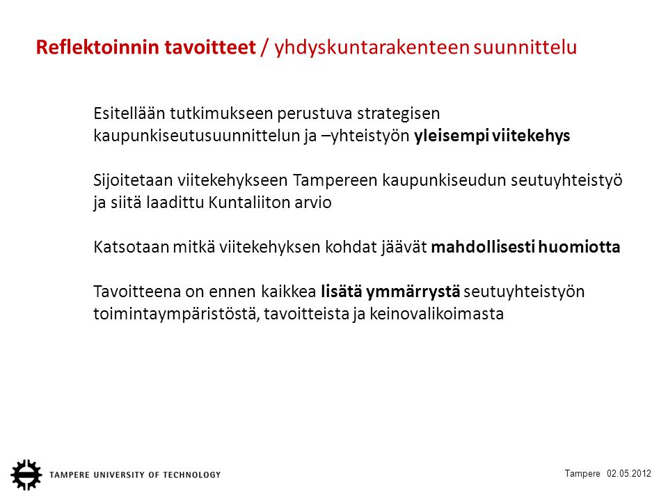 Tampere Reflektoinnin tavoitteet / yhdyskuntarakenteen suunnittelu Esitellään tutkimukseen perustuva strategisen kaupunkiseutusuunnittelun ja –yhteistyön yleisempi viitekehys Sijoitetaan viitekehykseen Tampereen kaupunkiseudun seutuyhteistyö ja siitä laadittu Kuntaliiton arvio Katsotaan mitkä viitekehyksen kohdat jäävät mahdollisesti huomiotta Tavoitteena on ennen kaikkea lisätä ymmärrystä seutuyhteistyön toimintaympäristöstä, tavoitteista ja keinovalikoimasta