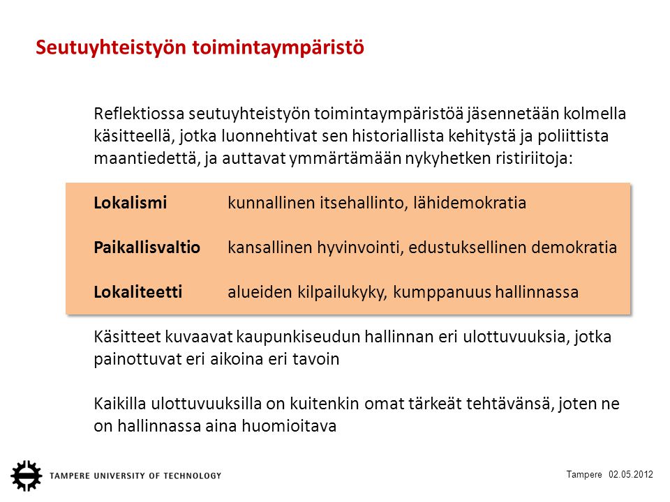 Tampere Seutuyhteistyön toimintaympäristö Reflektiossa seutuyhteistyön toimintaympäristöä jäsennetään kolmella käsitteellä, jotka luonnehtivat sen historiallista kehitystä ja poliittista maantiedettä, ja auttavat ymmärtämään nykyhetken ristiriitoja: Lokalismikunnallinen itsehallinto, lähidemokratia Paikallisvaltiokansallinen hyvinvointi, edustuksellinen demokratia Lokaliteettialueiden kilpailukyky, kumppanuus hallinnassa Käsitteet kuvaavat kaupunkiseudun hallinnan eri ulottuvuuksia, jotka painottuvat eri aikoina eri tavoin Kaikilla ulottuvuuksilla on kuitenkin omat tärkeät tehtävänsä, joten ne on hallinnassa aina huomioitava