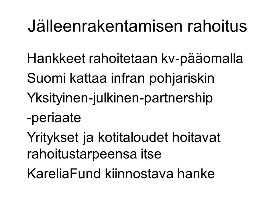Jälleenrakentamisen rahoitus Hankkeet rahoitetaan kv-pääomalla Suomi kattaa infran pohjariskin Yksityinen-julkinen-partnership -periaate Yritykset ja kotitaloudet hoitavat rahoitustarpeensa itse KareliaFund kiinnostava hanke