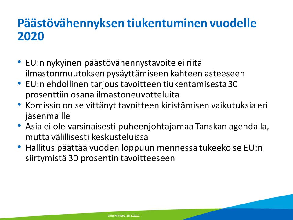 Päästövähennyksen tiukentuminen vuodelle 2020 • EU:n nykyinen päästövähennystavoite ei riitä ilmastonmuutoksen pysäyttämiseen kahteen asteeseen • EU:n ehdollinen tarjous tavoitteen tiukentamisesta 30 prosenttiin osana ilmastoneuvotteluita • Komissio on selvittänyt tavoitteen kiristämisen vaikutuksia eri jäsenmaille • Asia ei ole varsinaisesti puheenjohtajamaa Tanskan agendalla, mutta välillisesti keskusteluissa • Hallitus päättää vuoden loppuun mennessä tukeeko se EU:n siirtymistä 30 prosentin tavoitteeseen Ville Niinistö,