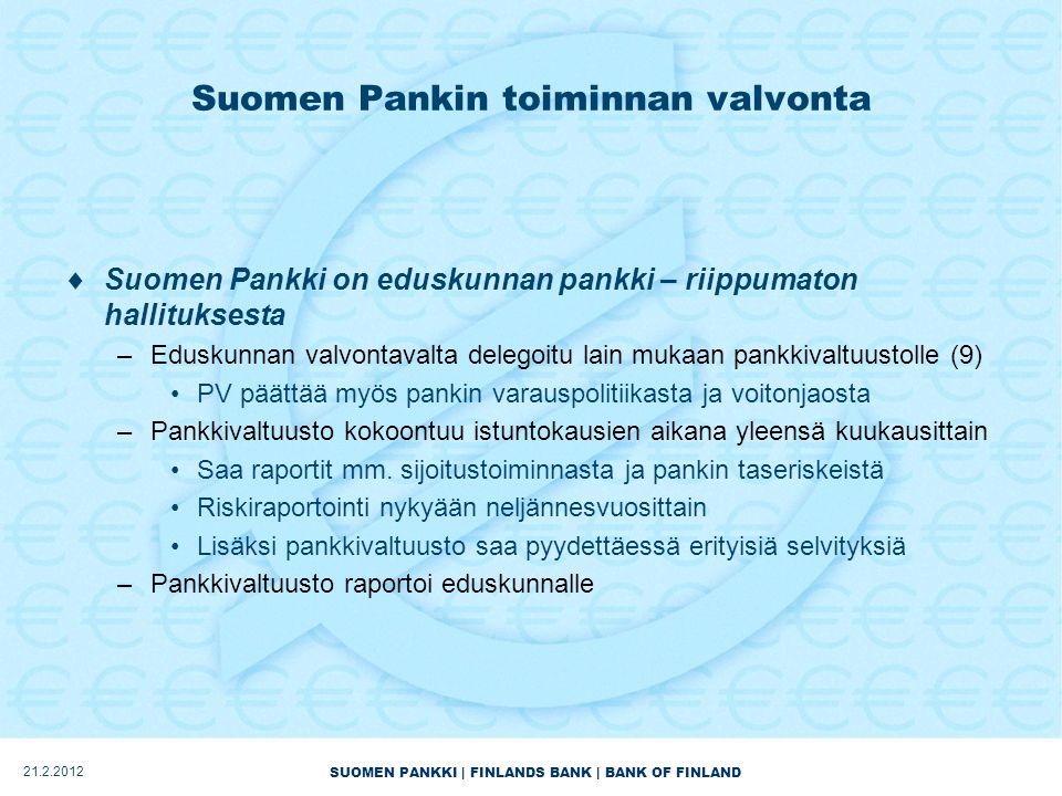 SUOMEN PANKKI | FINLANDS BANK | BANK OF FINLAND Suomen Pankin toiminnan valvonta  Suomen Pankki on eduskunnan pankki – riippumaton hallituksesta –Eduskunnan valvontavalta delegoitu lain mukaan pankkivaltuustolle (9) •PV päättää myös pankin varauspolitiikasta ja voitonjaosta –Pankkivaltuusto kokoontuu istuntokausien aikana yleensä kuukausittain •Saa raportit mm.