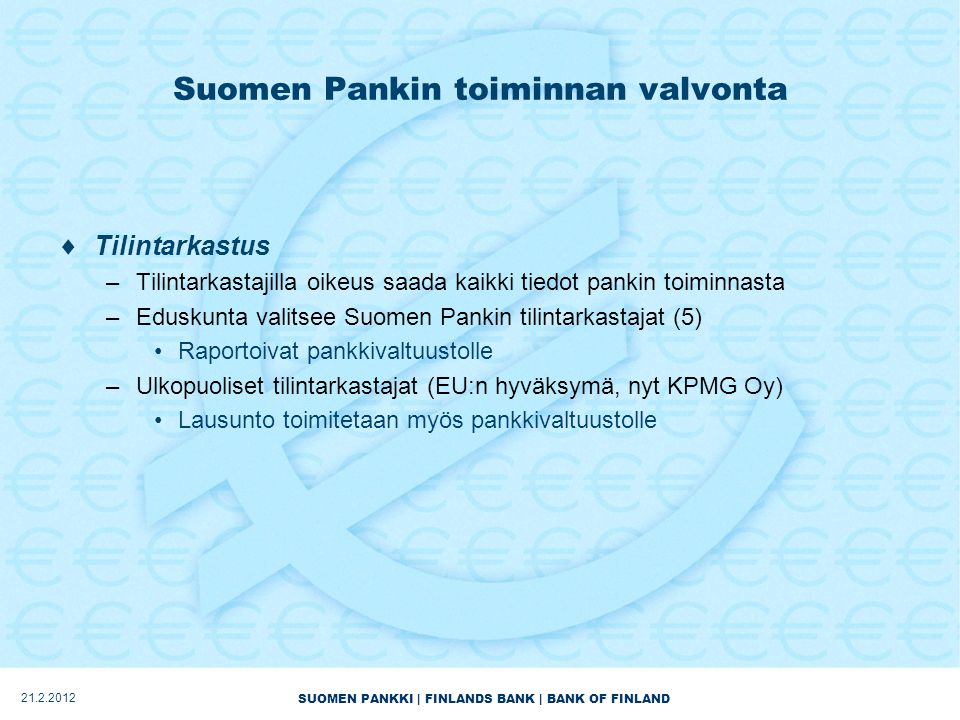 SUOMEN PANKKI | FINLANDS BANK | BANK OF FINLAND Suomen Pankin toiminnan valvonta  Tilintarkastus –Tilintarkastajilla oikeus saada kaikki tiedot pankin toiminnasta –Eduskunta valitsee Suomen Pankin tilintarkastajat (5) •Raportoivat pankkivaltuustolle –Ulkopuoliset tilintarkastajat (EU:n hyväksymä, nyt KPMG Oy) •Lausunto toimitetaan myös pankkivaltuustolle