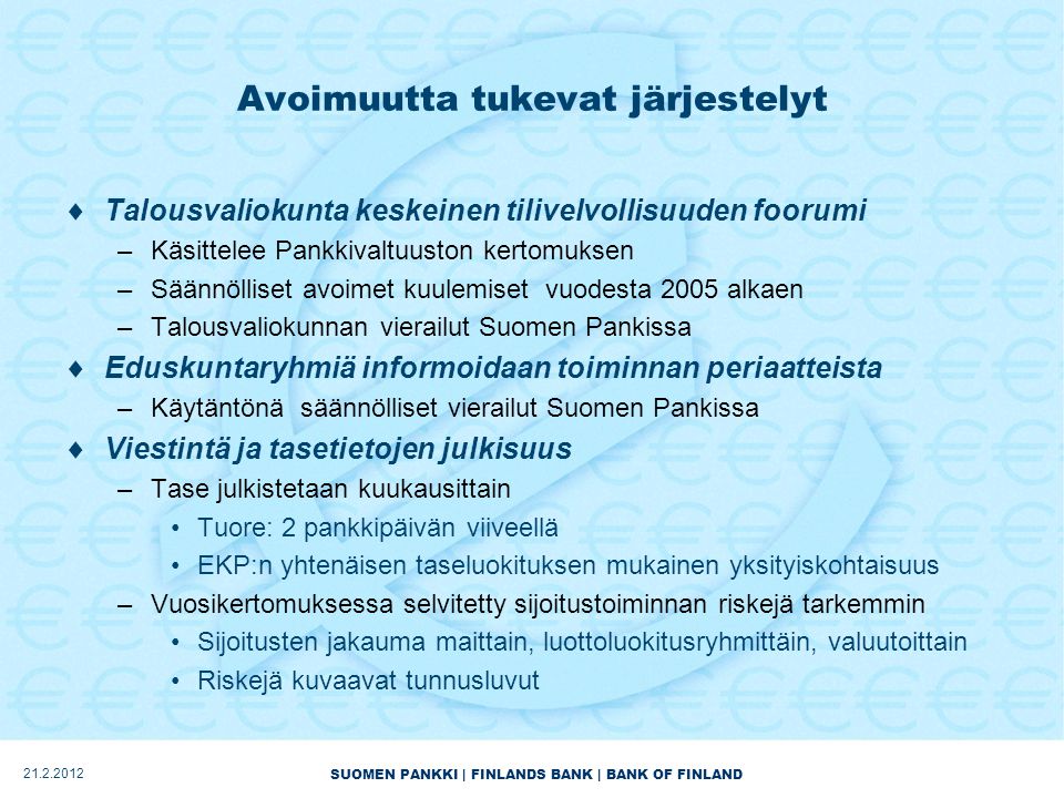 SUOMEN PANKKI | FINLANDS BANK | BANK OF FINLAND Avoimuutta tukevat järjestelyt  Talousvaliokunta keskeinen tilivelvollisuuden foorumi –Käsittelee Pankkivaltuuston kertomuksen –Säännölliset avoimet kuulemiset vuodesta 2005 alkaen –Talousvaliokunnan vierailut Suomen Pankissa  Eduskuntaryhmiä informoidaan toiminnan periaatteista –Käytäntönä säännölliset vierailut Suomen Pankissa  Viestintä ja tasetietojen julkisuus –Tase julkistetaan kuukausittain •Tuore: 2 pankkipäivän viiveellä •EKP:n yhtenäisen taseluokituksen mukainen yksityiskohtaisuus –Vuosikertomuksessa selvitetty sijoitustoiminnan riskejä tarkemmin •Sijoitusten jakauma maittain, luottoluokitusryhmittäin, valuutoittain •Riskejä kuvaavat tunnusluvut