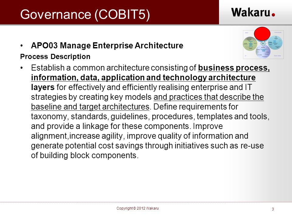 Governance (COBIT5) •APO03 Manage Enterprise Architecture Process Description •Establish a common architecture consisting of business process, information, data, application and technology architecture layers for effectively and efficiently realising enterprise and IT strategies by creating key models and practices that describe the baseline and target architectures.