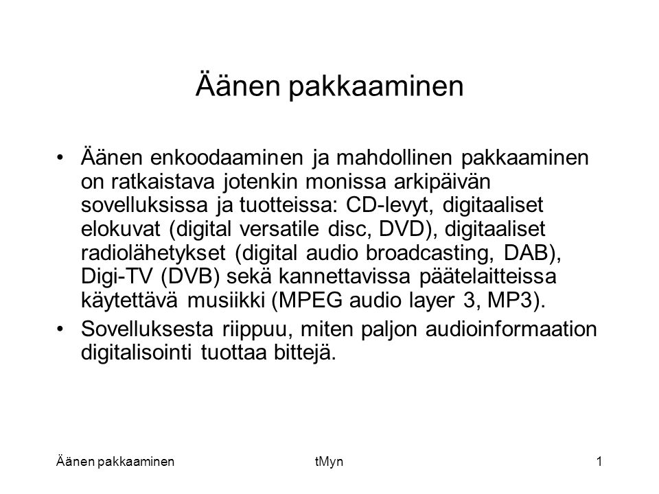 Äänen pakkaaminentMyn1 Äänen pakkaaminen •Äänen enkoodaaminen ja mahdollinen pakkaaminen on ratkaistava jotenkin monissa arkipäivän sovelluksissa ja tuotteissa: CD-levyt, digitaaliset elokuvat (digital versatile disc, DVD), digitaaliset radiolähetykset (digital audio broadcasting, DAB), Digi-TV (DVB) sekä kannettavissa päätelaitteissa käytettävä musiikki (MPEG audio layer 3, MP3).