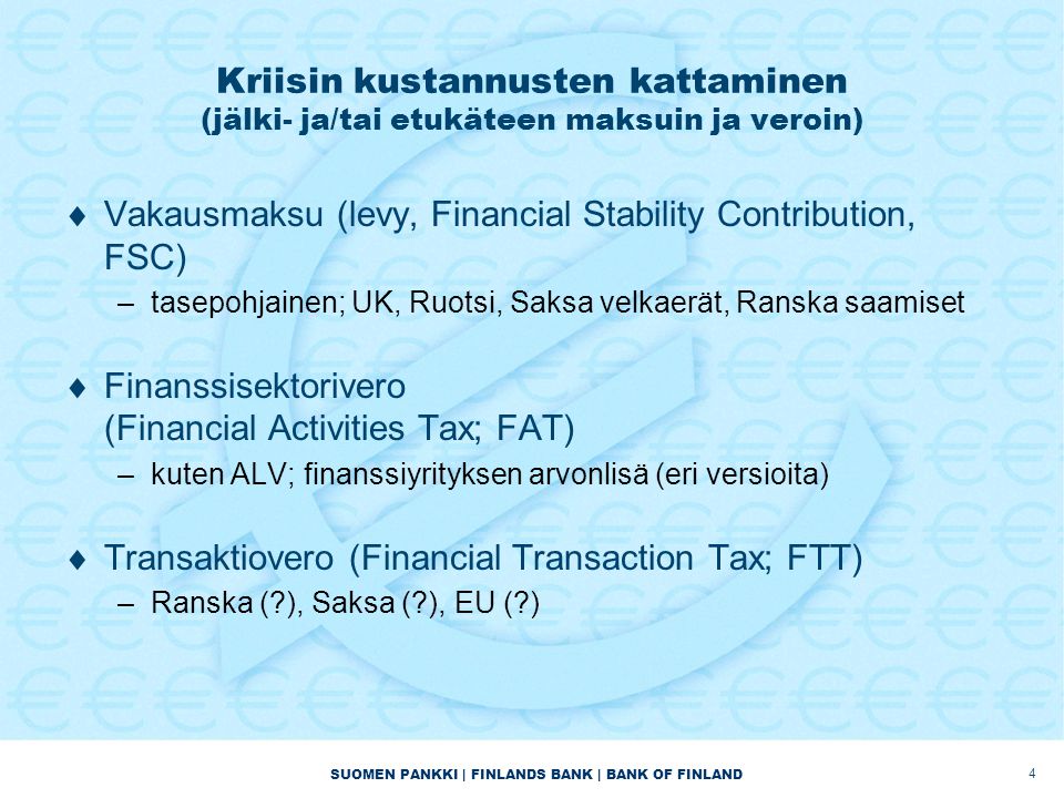 SUOMEN PANKKI | FINLANDS BANK | BANK OF FINLAND Kriisin kustannusten kattaminen (jälki- ja/tai etukäteen maksuin ja veroin)  Vakausmaksu (levy, Financial Stability Contribution, FSC) –tasepohjainen; UK, Ruotsi, Saksa velkaerät, Ranska saamiset  Finanssisektorivero (Financial Activities Tax; FAT) –kuten ALV; finanssiyrityksen arvonlisä (eri versioita)  Transaktiovero (Financial Transaction Tax; FTT) –Ranska ( ), Saksa ( ), EU ( ) 4