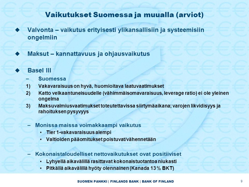 SUOMEN PANKKI | FINLANDS BANK | BANK OF FINLAND Vaikutukset Suomessa ja muualla (arviot)  Valvonta – vaikutus erityisesti ylikansallisiin ja systeemisiin ongelmiin  Maksut – kannattavuus ja ohjausvaikutus  Basel III –Suomessa 1)Vakavaraisuus on hyvä, huomioitava laatuvaatimukset 2)Katto velkaantuneisuudelle (vähimmäisomavaraisuus, leverage ratio) ei ole yleinen ongelma 3)Maksuvalmiusvaatimukset toteutettavissa siirtymäaikana; varojen likvidisyys ja rahoituksen pysyvyys –Monissa maissa voimakkaampi vaikutus •Tier 1-vakavaraisuus alempi •Valtioiden pääomitukset poistuvat/vähennetään –Kokonaistaloudelliset nettovaikutukset ovat positiiviset •Lyhyellä aikavälillä rasittavat kokonaistuotantoa niukasti •Pitkällä aikavälillä hyöty olennainen (Kanada 13 % BKT) 9