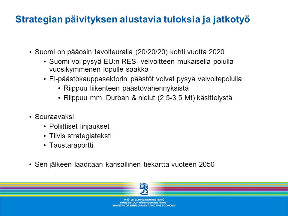 Strategian päivityksen alustavia tuloksia ja jatkotyö •Suomi on pääosin tavoiteuralla (20/20/20) kohti vuotta 2020 •Suomi voi pysyä EU:n RES- velvoitteen mukaisella polulla vuosikymmenen lopulle saakka •Ei-päästökauppasektorin päästöt voivat pysyä velvoitepolulla •Riippuu liikenteen päästövähennyksistä •Riippuu mm.