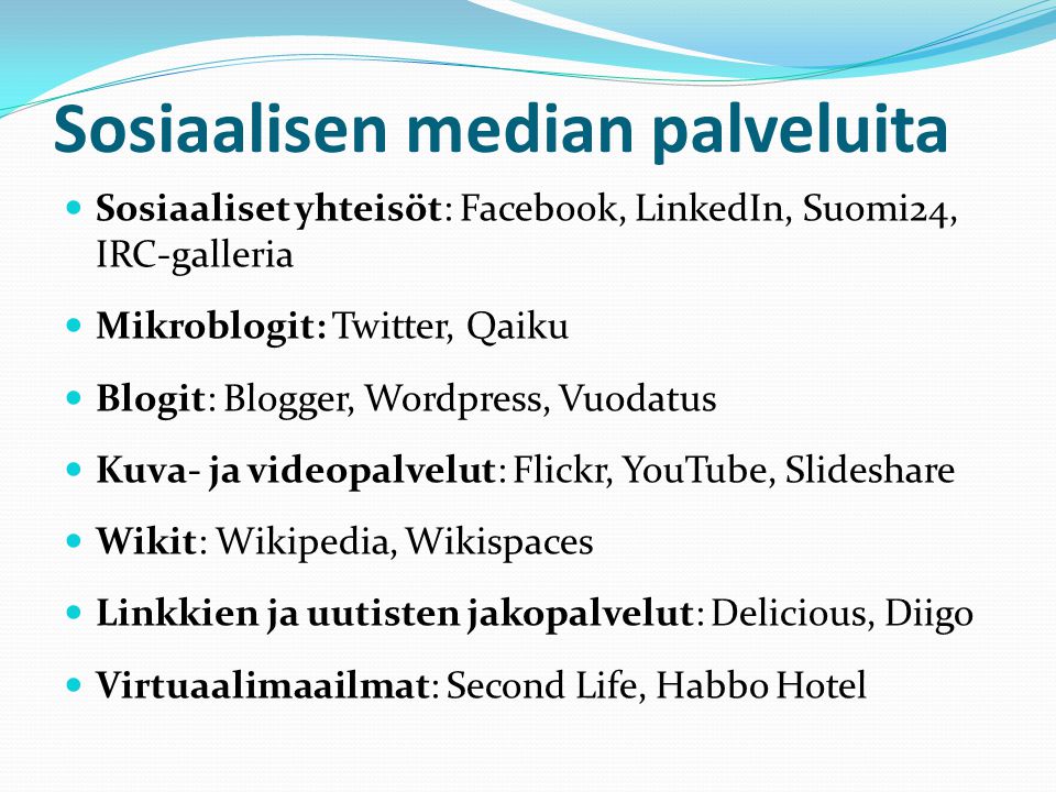 Sosiaalisen median palveluita  Sosiaaliset yhteisöt: Facebook, LinkedIn, Suomi24, IRC-galleria  Mikroblogit: Twitter, Qaiku  Blogit: Blogger, Wordpress, Vuodatus  Kuva- ja videopalvelut: Flickr, YouTube, Slideshare  Wikit: Wikipedia, Wikispaces  Linkkien ja uutisten jakopalvelut: Delicious, Diigo  Virtuaalimaailmat: Second Life, Habbo Hotel