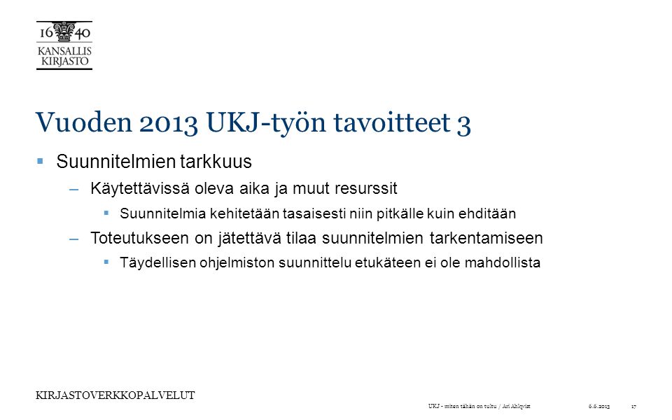 KIRJASTOVERKKOPALVELUT Vuoden 2013 UKJ-työn tavoitteet 3  Suunnitelmien tarkkuus –Käytettävissä oleva aika ja muut resurssit  Suunnitelmia kehitetään tasaisesti niin pitkälle kuin ehditään –Toteutukseen on jätettävä tilaa suunnitelmien tarkentamiseen  Täydellisen ohjelmiston suunnittelu etukäteen ei ole mahdollista UKJ - miten tähän on tultu / Ari Ahlqvist17